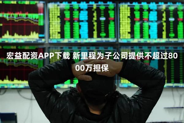 宏益配资APP下载 新里程为子公司提供不超过8000万担保