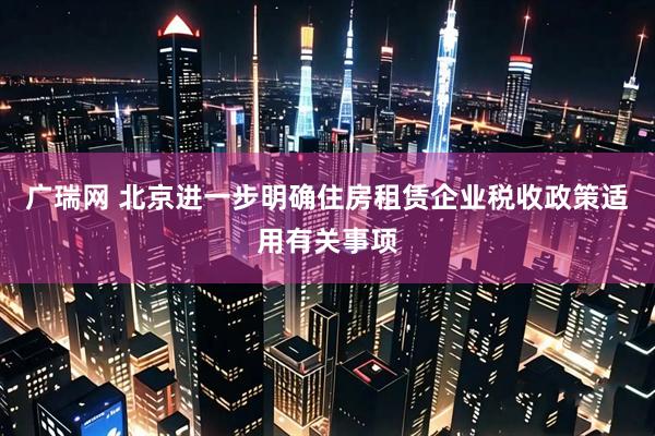广瑞网 北京进一步明确住房租赁企业税收政策适用有关事项