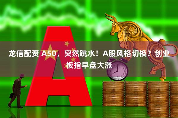 龙信配资 A50，突然跳水！A股风格切换？创业板指早盘大涨