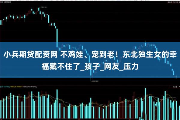 小兵期货配资网 不鸡娃、宠到老！东北独生女的幸福藏不住了_孩子_网友_压力