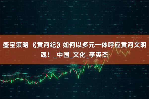 盛宝策略 《黄河纪》如何以多元一体呼应黄河文明魂！_中国_文化_李英杰