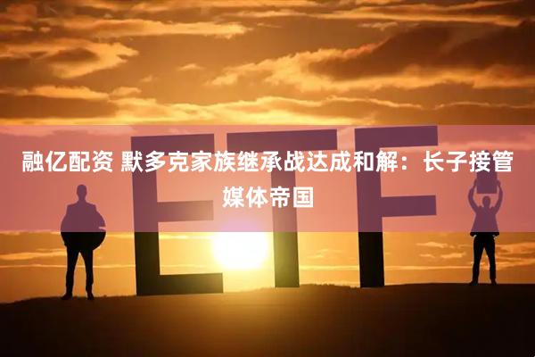 融亿配资 默多克家族继承战达成和解：长子接管媒体帝国