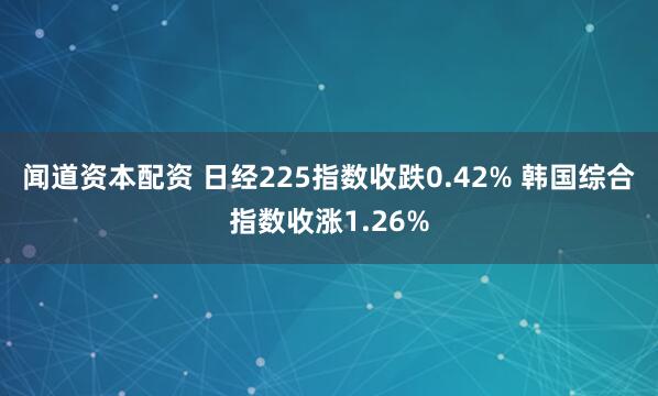 闻道资本配资 日经225指数收跌0.42% 韩国综合指数收涨1.26%