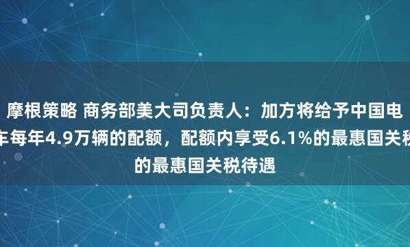 摩根策略 商务部美大司负责人：加方将给予中国电动汽车每年4.9万辆的配额，配额内享受6.1%的最惠国关税待遇